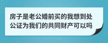 房子是老公婚前买的我想到处公证为我们的共同财产可以吗