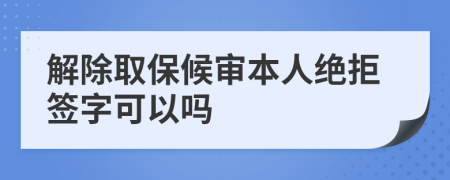 解除取保候审本人绝拒签字可以吗