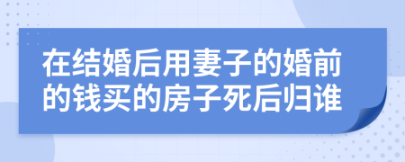 在结婚后用妻子的婚前的钱买的房子死后归谁