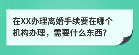 在XX办理离婚手续要在哪个机构办理，需要什么东西？