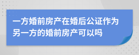 一方婚前房产在婚后公证作为另一方的婚前房产可以吗