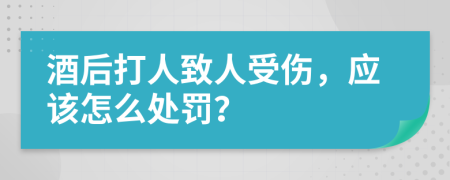 酒后打人致人受伤，应该怎么处罚？