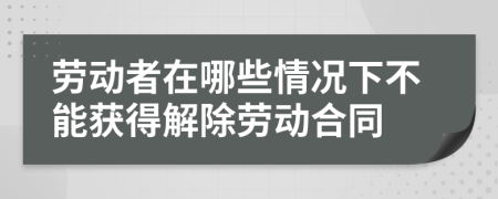 劳动者在哪些情况下不能获得解除劳动合同