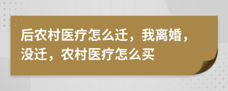 后农村医疗怎么迁，我离婚，没迁，农村医疗怎么买