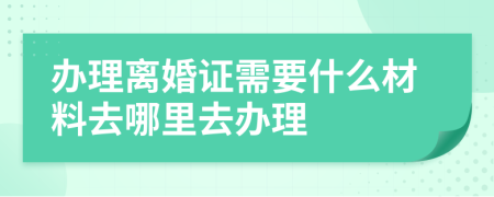 办理离婚证需要什么材料去哪里去办理