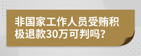 非国家工作人员受贿积极退款30万可判吗？