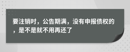 要注销时，公告期满，没有申报债权的，是不是就不用再还了