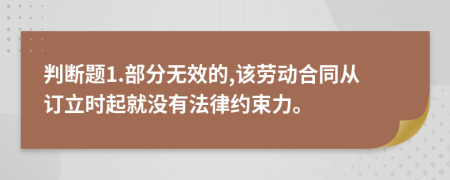 判断题1.部分无效的,该劳动合同从订立时起就没有法律约束力。