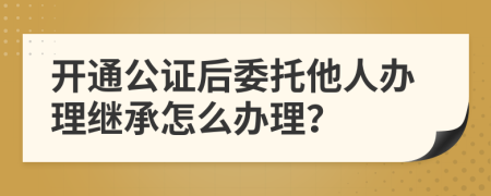 开通公证后委托他人办理继承怎么办理？