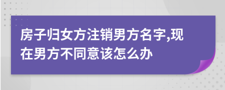 房子归女方注销男方名字,现在男方不同意该怎么办