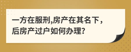 一方在服刑,房产在其名下，后房产过户如何办理？