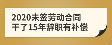 2020未签劳动合同干了15年辞职有补偿