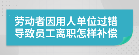 劳动者因用人单位过错导致员工离职怎样补偿