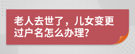 老人去世了，儿女变更过户名怎么办理？