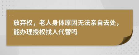 放弃权，老人身体原因无法亲自去处，能办理授权找人代替吗