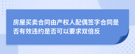 房屋买卖合同由产权人配偶签字合同是否有效违约是否可以要求双倍反