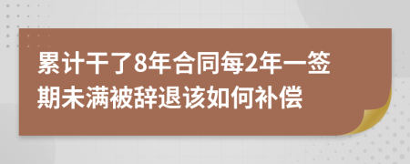 累计干了8年合同每2年一签期未满被辞退该如何补偿