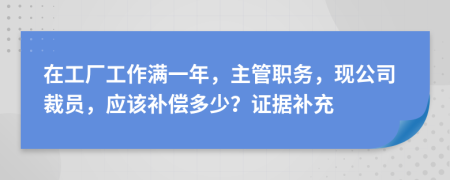 在工厂工作满一年，主管职务，现公司裁员，应该补偿多少？证据补充