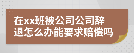 在xx班被公司公司辞退怎么办能要求赔偿吗