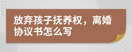 放弃孩子抚养权，离婚协议书怎么写