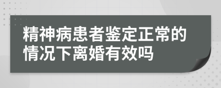 精神病患者鉴定正常的情况下离婚有效吗