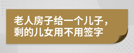 老人房子给一个儿子，剩的儿女用不用签字