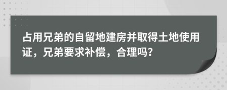 占用兄弟的自留地建房并取得土地使用证，兄弟要求补偿，合理吗？