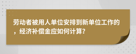 劳动者被用人单位安排到新单位工作的，经济补偿金应如何计算？