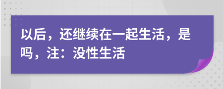 以后，还继续在一起生活，是吗，注：没性生活