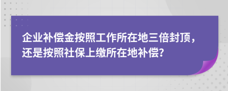 企业补偿金按照工作所在地三倍封顶，还是按照社保上缴所在地补偿？