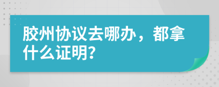 胶州协议去哪办，都拿什么证明？