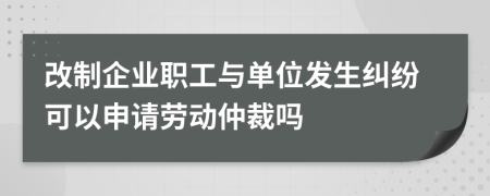 改制企业职工与单位发生纠纷可以申请劳动仲裁吗