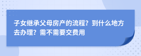 子女继承父母房产的流程？到什么地方去办理？需不需要交费用