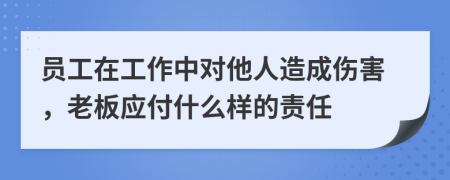 员工在工作中对他人造成伤害，老板应付什么样的责任