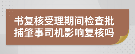 书复核受理期间检查批捕肇事司机影响复核吗