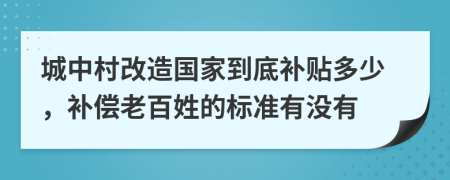 城中村改造国家到底补贴多少，补偿老百姓的标准有没有