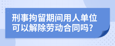 刑事拘留期间用人单位可以解除劳动合同吗?