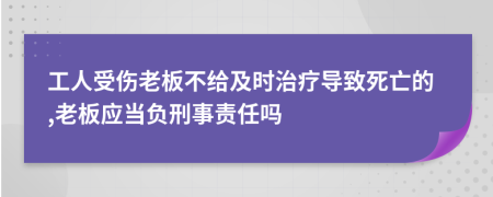 工人受伤老板不给及时治疗导致死亡的,老板应当负刑事责任吗