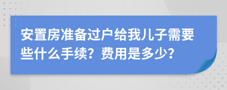 安置房准备过户给我儿子需要些什么手续？费用是多少？