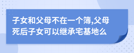 子女和父母不在一个簿,父母死后子女可以继承宅基地么