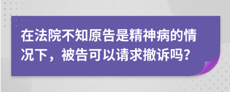 在法院不知原告是精神病的情况下，被告可以请求撤诉吗？