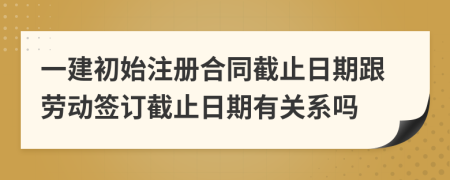 一建初始注册合同截止日期跟劳动签订截止日期有关系吗