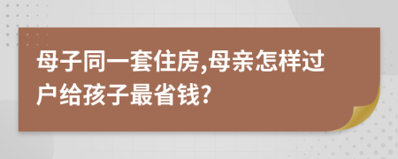 母子同一套住房,母亲怎样过户给孩子最省钱?