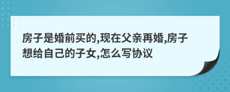 房子是婚前买的,现在父亲再婚,房子想给自己的子女,怎么写协议