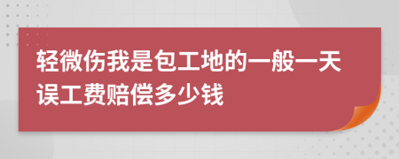 轻微伤我是包工地的一般一天误工费赔偿多少钱
