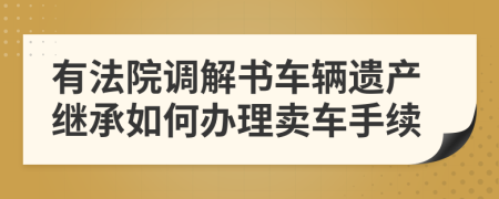 有法院调解书车辆遗产继承如何办理卖车手续