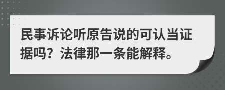 民事诉论听原告说的可认当证据吗？法律那一条能解释。