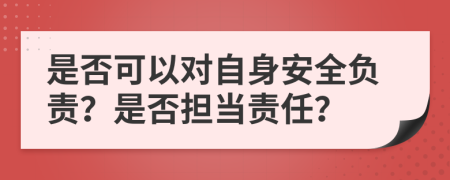 是否可以对自身安全负责？是否担当责任？