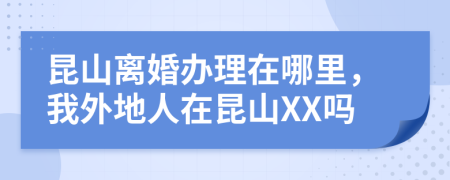 昆山离婚办理在哪里，我外地人在昆山XX吗