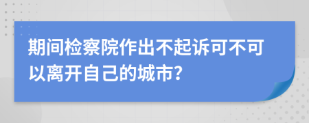 期间检察院作出不起诉可不可以离开自己的城市？